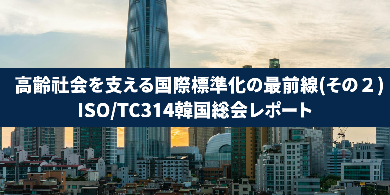 高齢社会を支える国際標準化の最前線(その２)：ISO/TC314韓国総会レポート
