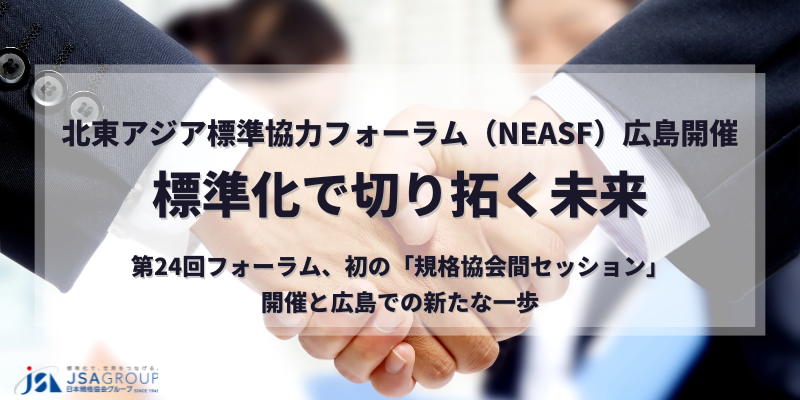北東アジア標準協力フォーラム（NEASF）広島開催：標準化で切り拓く未来～第24回フォーラム、初の「規格協会間セッション」開催と広島での新たな一歩